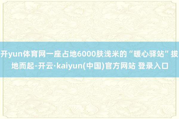开yun体育网一座占地6000肤浅米的“暖心驿站”拔地而起-开云·kaiyun(中国)官方网站 登录入口