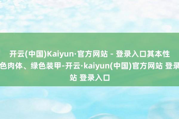 开云(中国)Kaiyun·官方网站 - 登录入口其本性是玄色肉体、绿色装甲-开云·kaiyun(中国)官方网站 登录入口