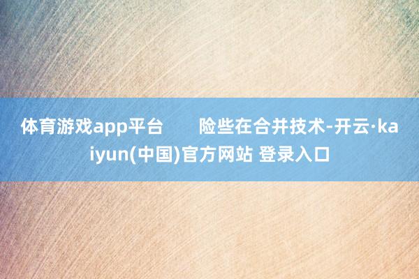 体育游戏app平台       险些在合并技术-开云·kaiyun(中国)官方网站 登录入口