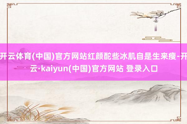 开云体育(中国)官方网站红颜酡些冰肌自是生来瘦-开云·kaiyun(中国)官方网站 登录入口