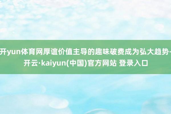 开yun体育网厚谊价值主导的趣味破费成为弘大趋势-开云·kaiyun(中国)官方网站 登录入口