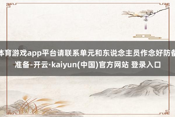 体育游戏app平台请联系单元和东说念主员作念好防备准备-开云·kaiyun(中国)官方网站 登录入口