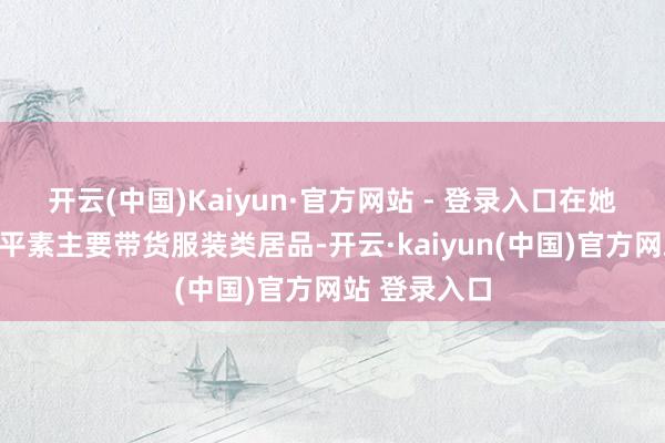 开云(中国)Kaiyun·官方网站 - 登录入口在她的直播间里平素主要带货服装类居品-开云·kaiyun(中国)官方网站 登录入口