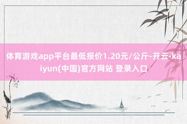体育游戏app平台最低报价1.20元/公斤-开云·kaiyun(中国)官方网站 登录入口