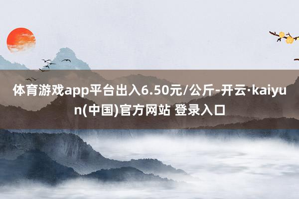 体育游戏app平台出入6.50元/公斤-开云·kaiyun(中国)官方网站 登录入口