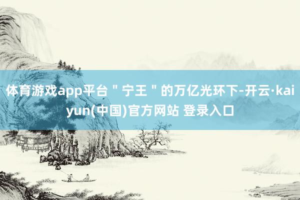 体育游戏app平台＂宁王＂的万亿光环下-开云·kaiyun(中国)官方网站 登录入口