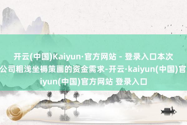 开云(中国)Kaiyun·官方网站 - 登录入口本次担保旨在知足子公司粗浅坐褥策画的资金需求-开云·kaiyun(中国)官方网站 登录入口