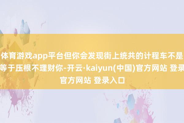 体育游戏app平台但你会发现街上统共的计程车不是有客等于压根不理财你-开云·kaiyun(中国)官方网站 登录入口