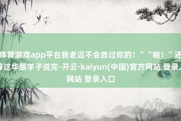 体育游戏app平台我老迈不会放过你的！”“啪！”还没等这华服学子说完-开云·kaiyun(中国)官方网站 登录入口