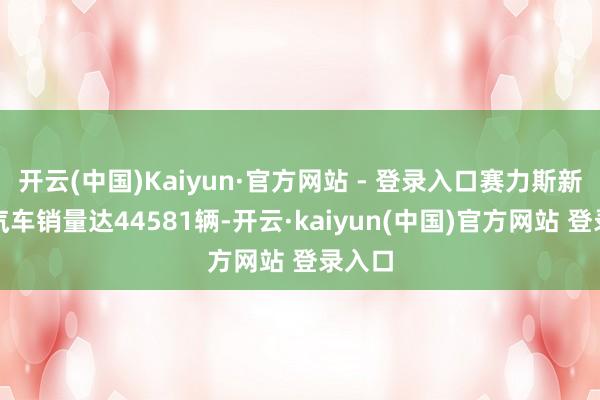 开云(中国)Kaiyun·官方网站 - 登录入口赛力斯新能源汽车销量达44581辆-开云·kaiyun(中国)官方网站 登录入口