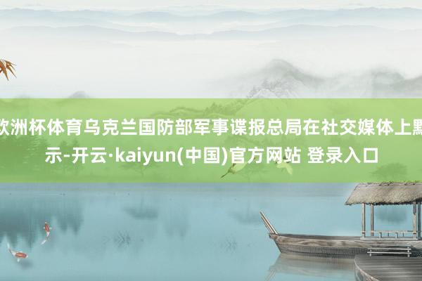 欧洲杯体育乌克兰国防部军事谍报总局在社交媒体上默示-开云·kaiyun(中国)官方网站 登录入口