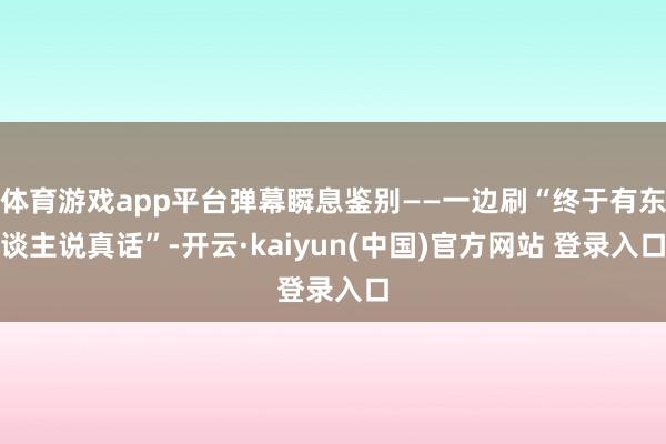 体育游戏app平台弹幕瞬息鉴别——一边刷“终于有东谈主说真话”-开云·kaiyun(中国)官方网站 登录入口