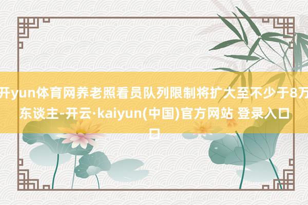 开yun体育网养老照看员队列限制将扩大至不少于8万东谈主-开云·kaiyun(中国)官方网站 登录入口