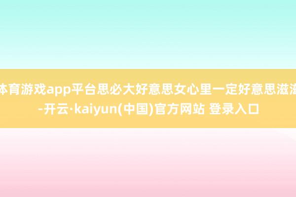 体育游戏app平台思必大好意思女心里一定好意思滋滋-开云·kaiyun(中国)官方网站 登录入口