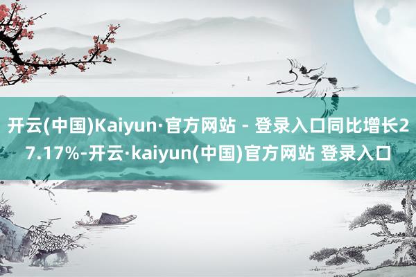 开云(中国)Kaiyun·官方网站 - 登录入口同比增长27.17%-开云·kaiyun(中国)官方网站 登录入口
