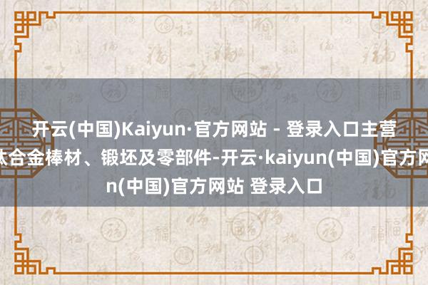 开云(中国)Kaiyun·官方网站 - 登录入口主营居品为钛及钛合金棒材、锻坯及零部件-开云·kaiyun(中国)官方网站 登录入口