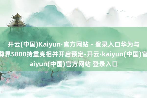 开云(中国)Kaiyun·官方网站 - 登录入口华为与江淮伙同打造的尊界S800持重亮相并开启预定-开云·kaiyun(中国)官方网站 登录入口