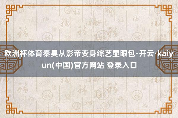 欧洲杯体育秦昊从影帝变身综艺显眼包-开云·kaiyun(中国)官方网站 登录入口