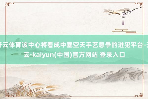 开云体育该中心将看成中塞空天手艺息争的进犯平台-开云·kaiyun(中国)官方网站 登录入口