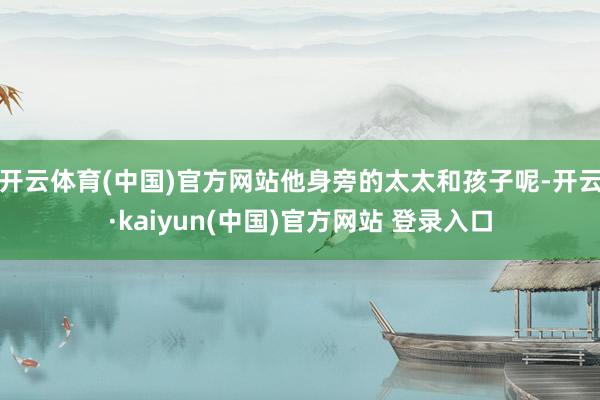 开云体育(中国)官方网站他身旁的太太和孩子呢-开云·kaiyun(中国)官方网站 登录入口