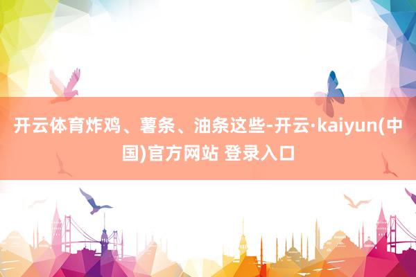开云体育炸鸡、薯条、油条这些-开云·kaiyun(中国)官方网站 登录入口
