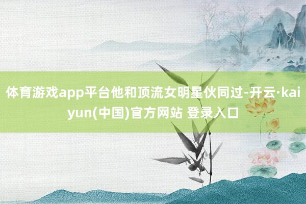 体育游戏app平台他和顶流女明星伙同过-开云·kaiyun(中国)官方网站 登录入口