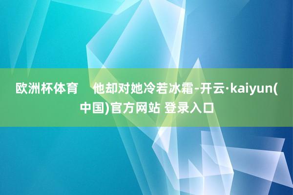 欧洲杯体育 他却对她冷若冰霜-开云·kaiyun(中国)官方网站 登录入口