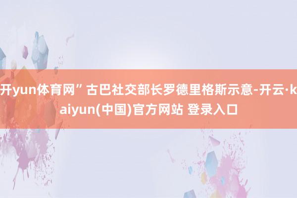 开yun体育网”古巴社交部长罗德里格斯示意-开云·kaiyun(中国)官方网站 登录入口