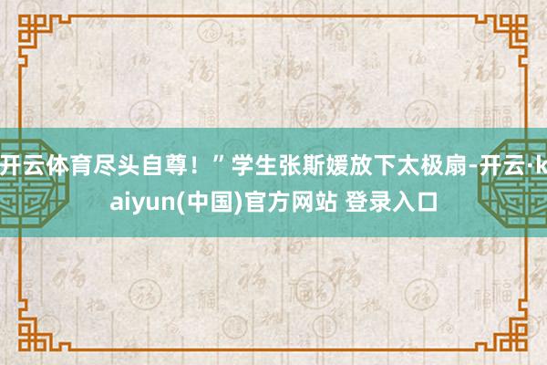 开云体育尽头自尊！”学生张斯媛放下太极扇-开云·kaiyun(中国)官方网站 登录入口