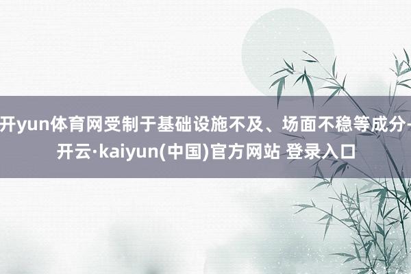 开yun体育网受制于基础设施不及、场面不稳等成分-开云·kaiyun(中国)官方网站 登录入口