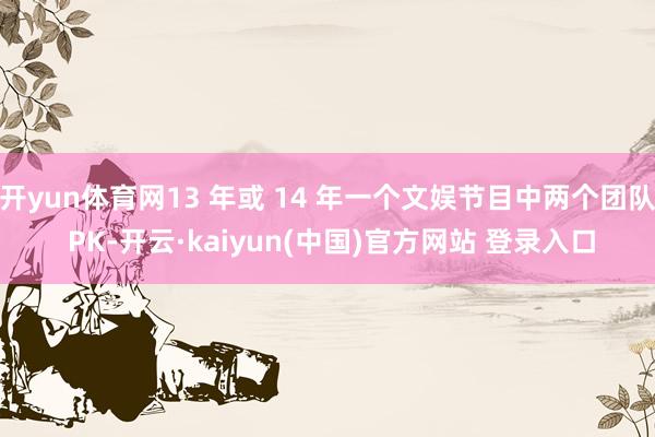 开yun体育网13 年或 14 年一个文娱节目中两个团队 PK-开云·kaiyun(中国)官方网站 登录入口
