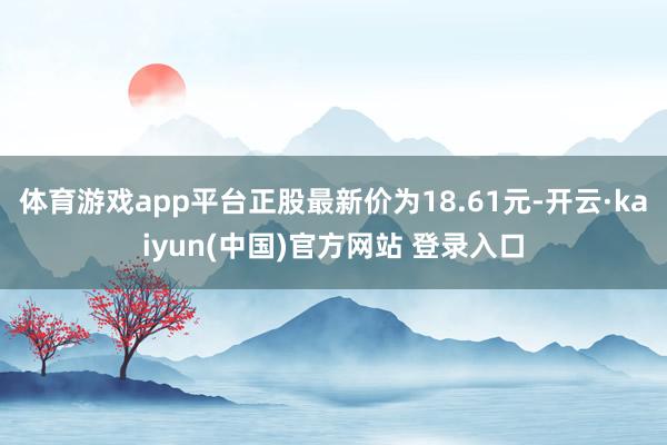 体育游戏app平台正股最新价为18.61元-开云·kaiyun(中国)官方网站 登录入口