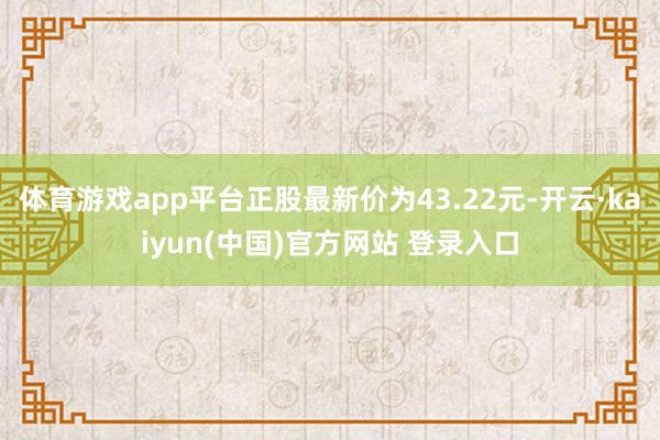 体育游戏app平台正股最新价为43.22元-开云·kaiyun(中国)官方网站 登录入口