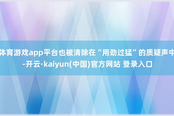 体育游戏app平台也被清除在“用劲过猛”的质疑声中-开云·kaiyun(中国)官方网站 登录入口