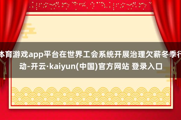 体育游戏app平台在世界工会系统开展治理欠薪冬季行动-开云·kaiyun(中国)官方网站 登录入口