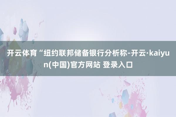开云体育“纽约联邦储备银行分析称-开云·kaiyun(中国)官方网站 登录入口