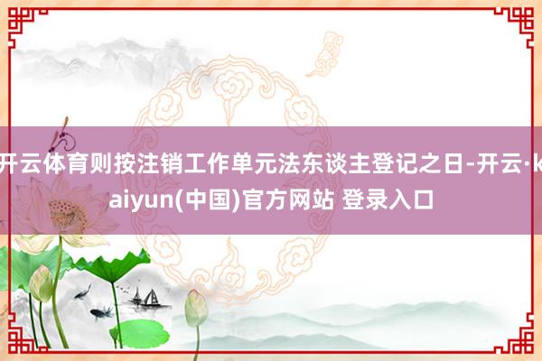 开云体育则按注销工作单元法东谈主登记之日-开云·kaiyun(中国)官方网站 登录入口
