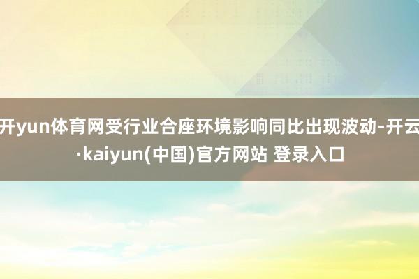 开yun体育网受行业合座环境影响同比出现波动-开云·kaiyun(中国)官方网站 登录入口