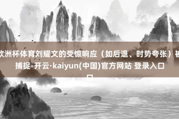 欧洲杯体育刘耀文的受惊响应（如后退、时势夸张）被捕捉-开云·kaiyun(中国)官方网站 登录入口