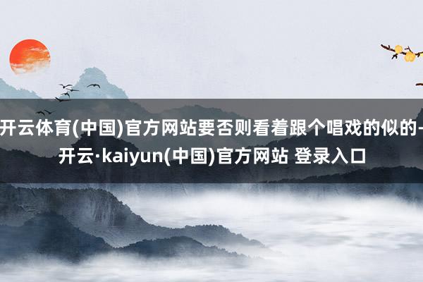 开云体育(中国)官方网站要否则看着跟个唱戏的似的-开云·kaiyun(中国)官方网站 登录入口