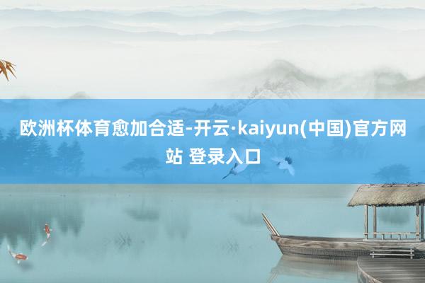 欧洲杯体育愈加合适-开云·kaiyun(中国)官方网站 登录入口