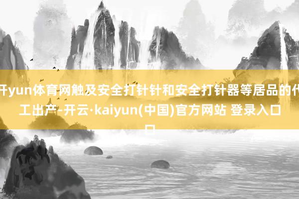 开yun体育网触及安全打针针和安全打针器等居品的代工出产-开云·kaiyun(中国)官方网站 登录入口