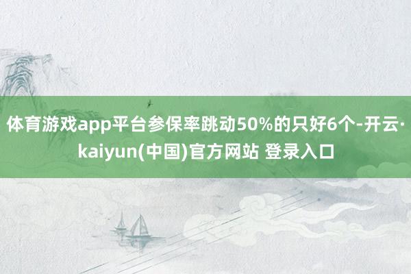 体育游戏app平台参保率跳动50%的只好6个-开云·kaiyun(中国)官方网站 登录入口