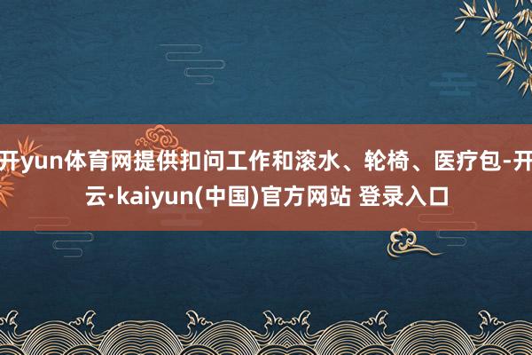 开yun体育网提供扣问工作和滚水、轮椅、医疗包-开云·kaiyun(中国)官方网站 登录入口