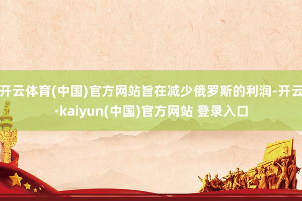 开云体育(中国)官方网站旨在减少俄罗斯的利润-开云·kaiyun(中国)官方网站 登录入口