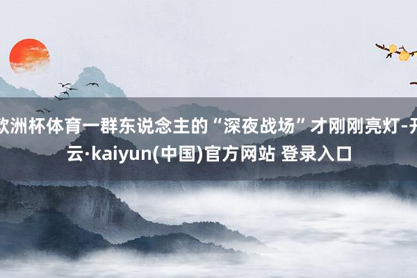 欧洲杯体育一群东说念主的“深夜战场”才刚刚亮灯-开云·kaiyun(中国)官方网站 登录入口