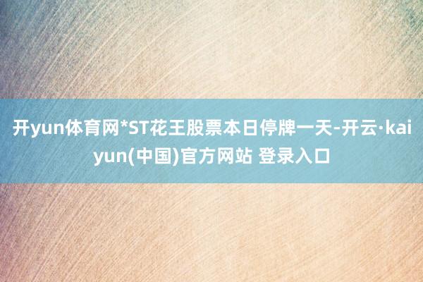 开yun体育网*ST花王股票本日停牌一天-开云·kaiyun(中国)官方网站 登录入口