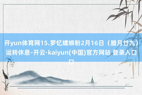 开yun体育网15.罗忆螺蛳粉2月16日（腊月廿九）运转休息-开云·kaiyun(中国)官方网站 登录入口