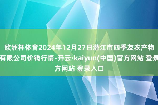欧洲杯体育2024年12月27日潜江市四季友农产物商场有限公司价钱行情-开云·kaiyun(中国)官方网站 登录入口