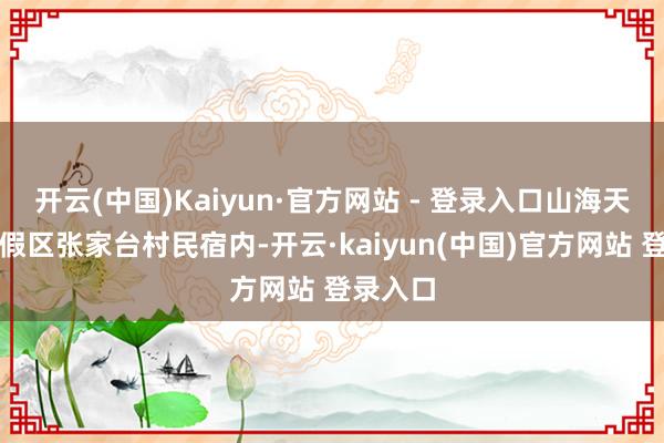 开云(中国)Kaiyun·官方网站 - 登录入口山海天旅游度假区张家台村民宿内-开云·kaiyun(中国)官方网站 登录入口